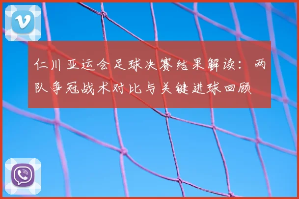 仁川亚运会足球决赛结果解读：两队争冠战术对比与关键进球回顾