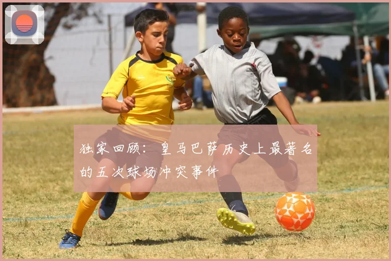 独家回顾：皇马巴萨历史上最著名的五次球场冲突事件