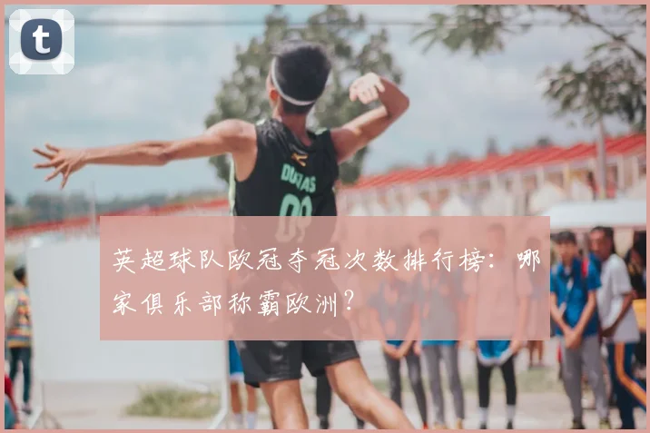 英超球队欧冠夺冠次数排行榜：哪家俱乐部称霸欧洲？