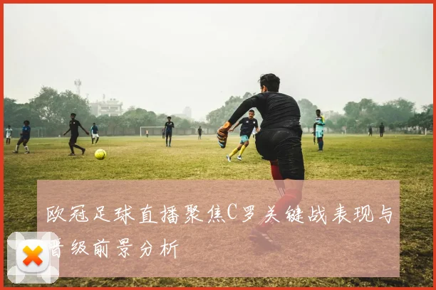 欧冠足球直播聚焦C罗关键战表现与晋级前景分析