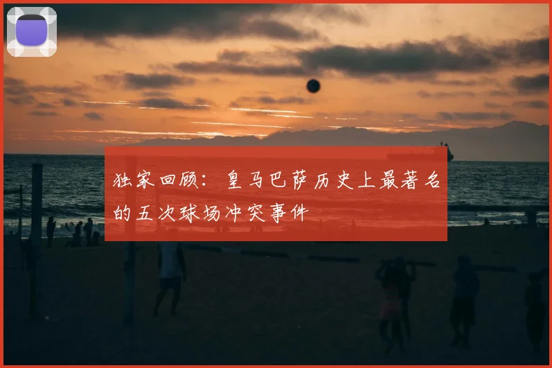 独家回顾：皇马巴萨历史上最著名的五次球场冲突事件