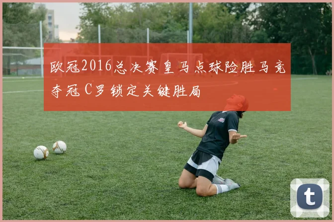 欧冠2016总决赛皇马点球险胜马竞夺冠 C罗锁定关键胜局