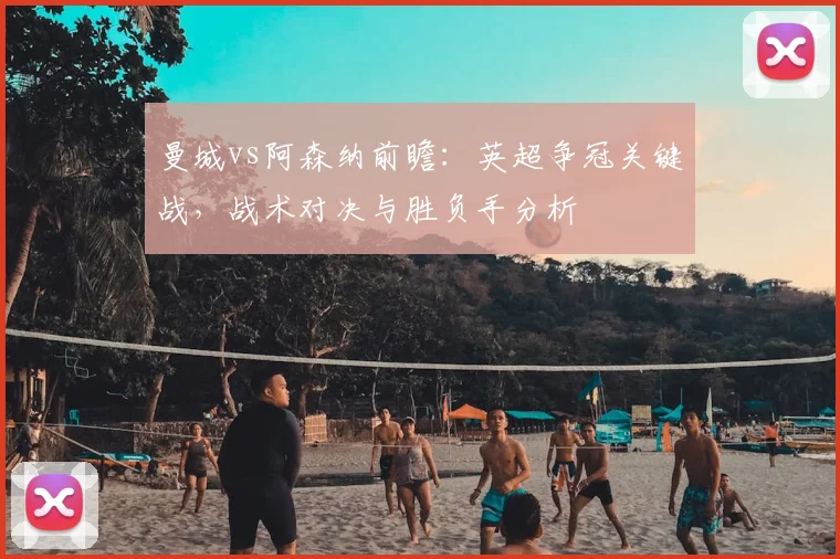 曼城vs阿森纳前瞻：英超争冠关键战，战术对决与胜负手分析