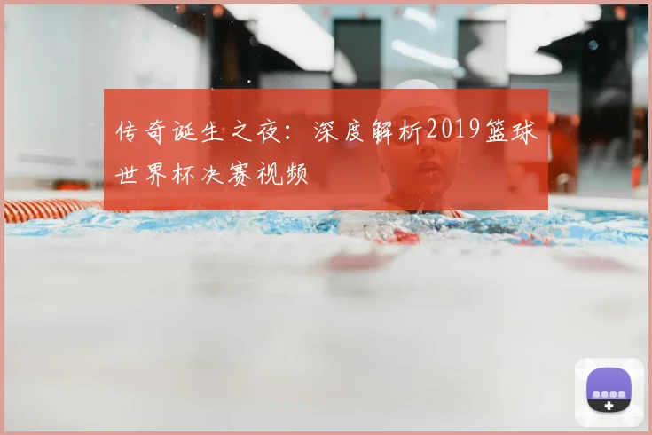 传奇诞生之夜:深度解析2019篮球世界杯决赛视频