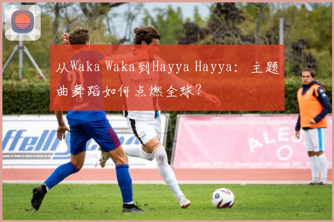 从Waka Waka到Hayya Hayya:主题曲舞蹈如何点燃全球?