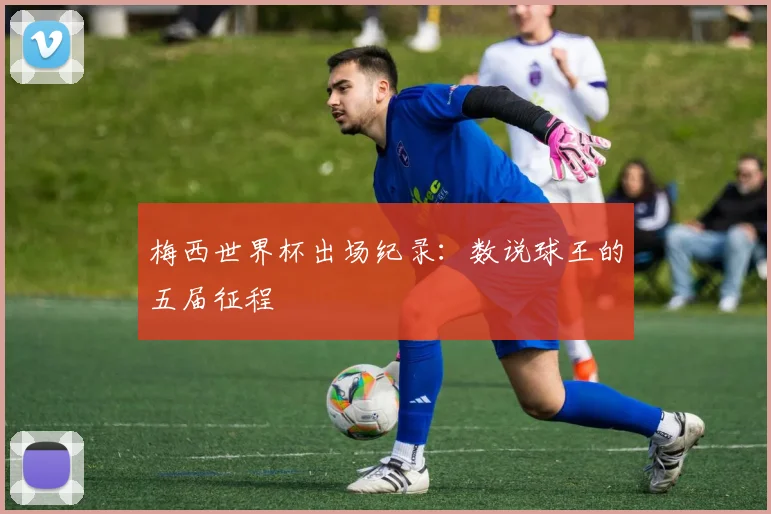 梅西世界杯出场纪录：数说球王的五届征程