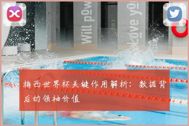 梅西世界杯关键作用解析：数据背后的领袖价值