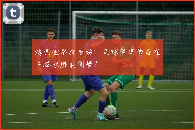 梅西世界杯专访：足球梦想能否在卡塔尔胜利圆梦？