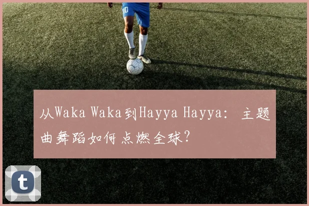 从Waka Waka到Hayya Hayya:主题曲舞蹈如何点燃全球?
