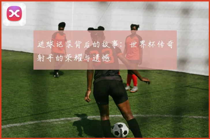进球记录背后的故事：世界杯传奇射手的荣耀与遗憾