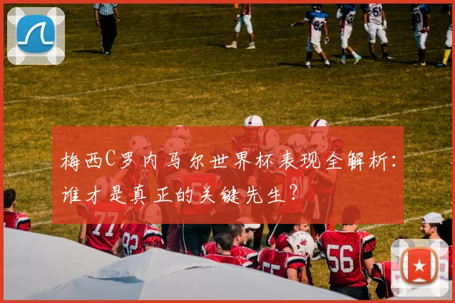 梅西C罗内马尔世界杯表现全解析：谁才是真正的关键先生？