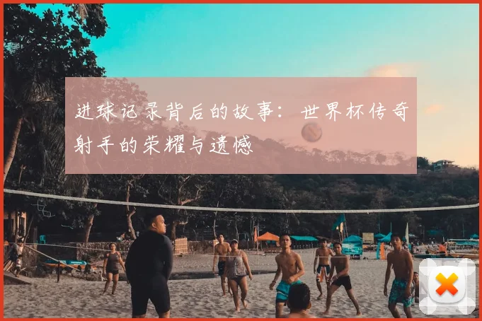 进球记录背后的故事：世界杯传奇射手的荣耀与遗憾
