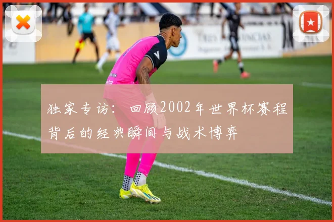 独家专访:回顾2002年世界杯赛程背后的经典瞬间与战术博弈