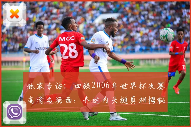 独家专访:回顾2006年世界杯决赛高清名场面,齐达内头槌真相揭秘
