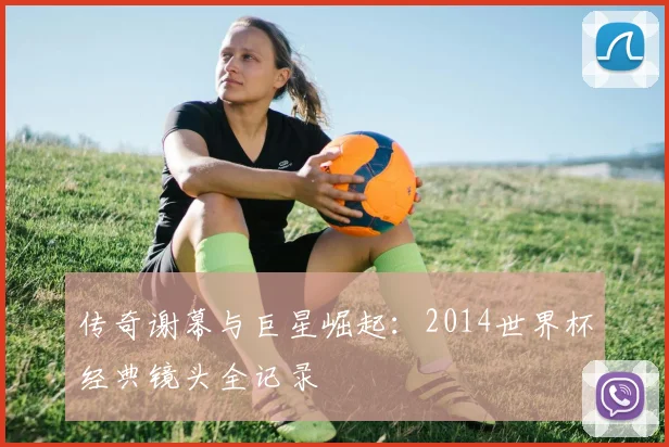 传奇谢幕与巨星崛起:2014世界杯经典镜头全记录