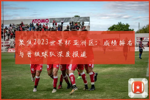 聚焦2023世界杯亚洲区:成绩排名与晋级球队深度报道