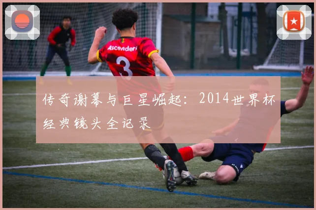 传奇谢幕与巨星崛起:2014世界杯经典镜头全记录