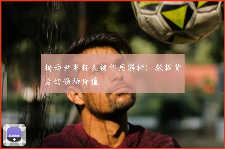 梅西世界杯关键作用解析：数据背后的领袖价值