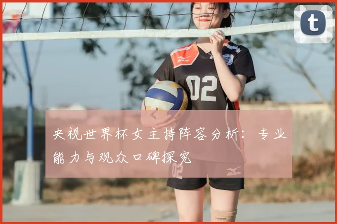 央视世界杯女主持阵容分析：专业能力与观众口碑探究